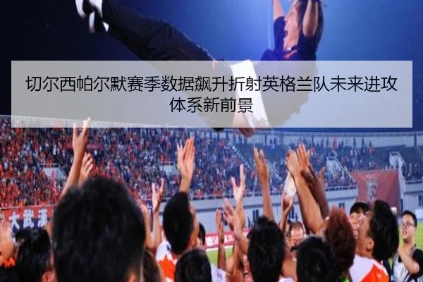 切尔西帕尔默赛季数据飙升折射英格兰队未来进攻体系新前景