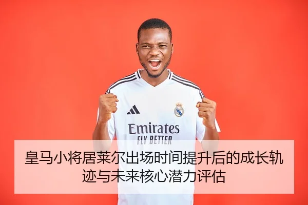 皇马小将居莱尔出场时间提升后的成长轨迹与未来核心潜力评估