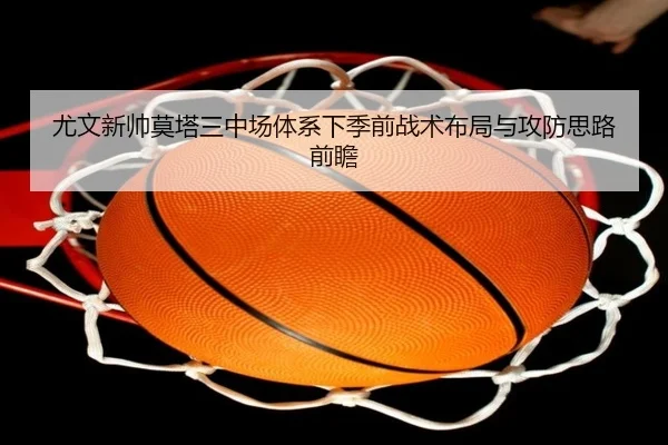 尤文新帅莫塔三中场体系下季前战术布局与攻防思路前瞻