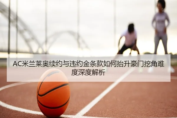 AC米兰莱奥续约与违约金条款如何抬升豪门挖角难度深度解析