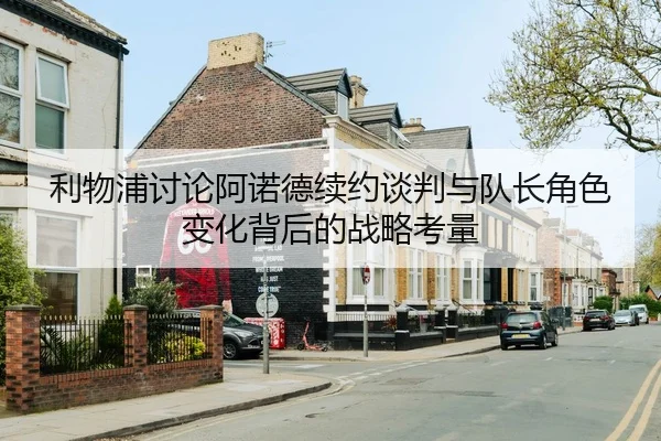 利物浦讨论阿诺德续约谈判与队长角色变化背后的战略考量